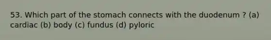 53. Which part of the stomach connects with the duodenum ? (a) cardiac (b) body (c) fundus (d) pyloric