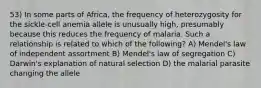 53) In some parts of Africa, the frequency of heterozygosity for the sickle-cell anemia allele is unusually high, presumably because this reduces the frequency of malaria. Such a relationship is related to which of the following? A) Mendel's law of independent assortment B) Mendel's law of segregation C) Darwin's explanation of natural selection D) the malarial parasite changing the allele