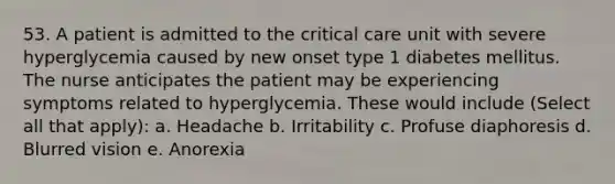 53. A patient is admitted to the critical care unit with severe hyperglycemia caused by new onset type 1 diabetes mellitus. The nurse anticipates the patient may be experiencing symptoms related to hyperglycemia. These would include (Select all that apply): a. Headache b. Irritability c. Profuse diaphoresis d. Blurred vision e. Anorexia