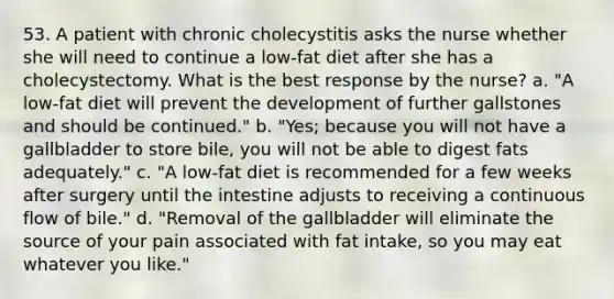 53. A patient with chronic cholecystitis asks the nurse whether she will need to continue a low-fat diet after she has a cholecystectomy. What is the best response by the nurse? a. "A low-fat diet will prevent the development of further gallstones and should be continued." b. "Yes; because you will not have a gallbladder to store bile, you will not be able to digest fats adequately." c. "A low-fat diet is recommended for a few weeks after surgery until the intestine adjusts to receiving a continuous flow of bile." d. "Removal of the gallbladder will eliminate the source of your pain associated with fat intake, so you may eat whatever you like."