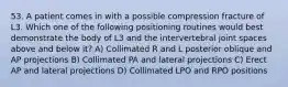 53. A patient comes in with a possible compression fracture of L3. Which one of the following positioning routines would best demonstrate the body of L3 and the intervertebral joint spaces above and below it? A) Collimated R and L posterior oblique and AP projections B) Collimated PA and lateral projections C) Erect AP and lateral projections D) Collimated LPO and RPO positions