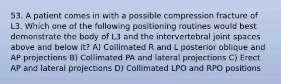 53. A patient comes in with a possible compression fracture of L3. Which one of the following positioning routines would best demonstrate the body of L3 and the intervertebral joint spaces above and below it? A) Collimated R and L posterior oblique and AP projections B) Collimated PA and lateral projections C) Erect AP and lateral projections D) Collimated LPO and RPO positions