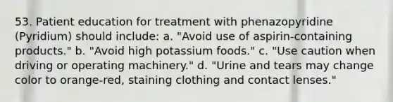 53. Patient education for treatment with phenazopyridine (Pyridium) should include: a. "Avoid use of aspirin-containing products." b. "Avoid high potassium foods." c. "Use caution when driving or operating machinery." d. "Urine and tears may change color to orange-red, staining clothing and contact lenses."