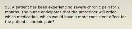 53. A patient has been experiencing severe chronic pain for 2 months. The nurse anticipates that the prescriber will order which medication, which would have a more consistent effect for the patient's chronic pain?