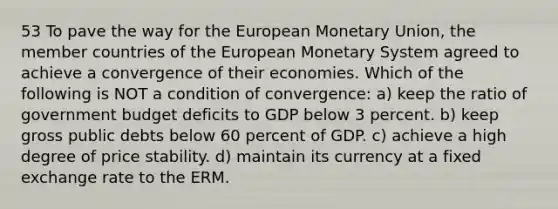 53 To pave the way for the European Monetary Union, the member countries of the European Monetary System agreed to achieve a convergence of their economies. Which of the following is NOT a condition of convergence: a) keep the ratio of government budget deficits to GDP below 3 percent. b) keep gross public debts below 60 percent of GDP. c) achieve a high degree of price stability. d) maintain its currency at a fixed exchange rate to the ERM.