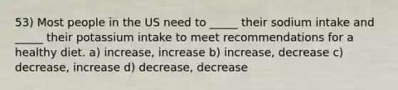 53) Most people in the US need to _____ their sodium intake and _____ their potassium intake to meet recommendations for a healthy diet. a) increase, increase b) increase, decrease c) decrease, increase d) decrease, decrease