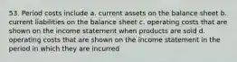 53. Period costs include a. current assets on the balance sheet b. current liabilities on the balance sheet c. operating costs that are shown on the income statement when products are sold d. operating costs that are shown on the income statement in the period in which they are incurred