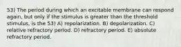 53) The period during which an excitable membrane can respond again, but only if the stimulus is greater than the threshold stimulus, is the 53) A) repolarization. B) depolarization. C) relative refractory period. D) refractory period. E) absolute refractory period.