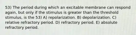 53) The period during which an excitable membrane can respond again, but only if the stimulus is greater than the threshold stimulus, is the 53) A) repolarization. B) depolarization. C) relative refractory period. D) refractory period. E) absolute refractory period.