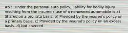 #53. Under the personal auto policy, liability for bodily injury resulting from the insured's use of a nonowned automobile is a) Shared on a pro rata basis. b) Provided by the insured's policy on a primary basis. c) Provided by the insured's policy on an excess basis. d) Not covered.