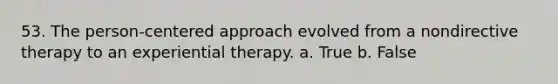 53. The person-centered approach evolved from a nondirective therapy to an experiential therapy. a. True b. False