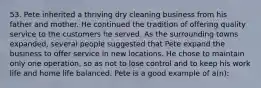 53. Pete inherited a thriving dry cleaning business from his father and mother. He continued the tradition of offering quality service to the customers he served. As the surrounding towns expanded, several people suggested that Pete expand the business to offer service in new locations. He chose to maintain only one operation, so as not to lose control and to keep his work life and home life balanced. Pete is a good example of a(n):