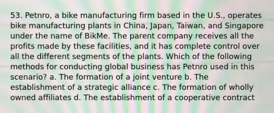 53. Petnro, a bike manufacturing firm based in the U.S., operates bike manufacturing plants in China, Japan, Taiwan, and Singapore under the name of BikMe. The parent company receives all the profits made by these facilities, and it has complete control over all the different segments of the plants. Which of the following methods for conducting global business has Petnro used in this scenario? a. The formation of a joint venture b. The establishment of a strategic alliance c. The formation of wholly owned affiliates d. The establishment of a cooperative contract