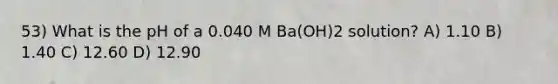 53) What is the pH of a 0.040 M Ba(OH)2 solution? A) 1.10 B) 1.40 C) 12.60 D) 12.90