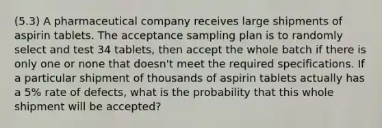 (5.3) A pharmaceutical company receives large shipments of aspirin tablets. The acceptance sampling plan is to randomly select and test 34 tablets, then accept the whole batch if there is only one or none that doesn't meet the required specifications. If a particular shipment of thousands of aspirin tablets actually has a 5% rate of defects, what is the probability that this whole shipment will be accepted?