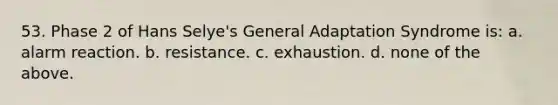 53. Phase 2 of Hans Selye's General Adaptation Syndrome is: a. alarm reaction. b. resistance. c. exhaustion. d. none of the above.