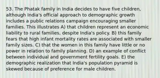 53. The Phatak family in India decides to have five children, although India's official approach to demographic growth includes a public relations campaign encouraging smaller families. This illustrates A) that children represent an economic liability to rural families, despite India's policy. B) this family fears that high infant mortality rates are associated with smaller family sizes. C) that the women in this family have little or no power in relation to family planning. D) an example of conflict between individual and government fertility goals. E) the demographic realization that India's population pyramid is skewed because of preference for male children.