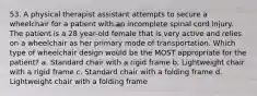 53. A physical therapist assistant attempts to secure a wheelchair for a patient with an incomplete spinal cord injury. The patient is a 28 year-old female that is very active and relies on a wheelchair as her primary mode of transportation. Which type of wheelchair design would be the MOST appropriate for the patient? a. Standard chair with a rigid frame b. Lightweight chair with a rigid frame c. Standard chair with a folding frame d. Lightweight chair with a folding frame