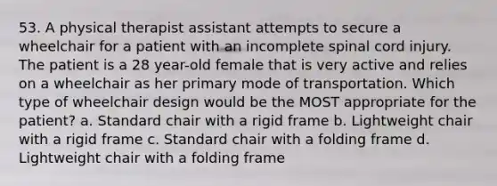 53. A physical therapist assistant attempts to secure a wheelchair for a patient with an incomplete spinal cord injury. The patient is a 28 year-old female that is very active and relies on a wheelchair as her primary mode of transportation. Which type of wheelchair design would be the MOST appropriate for the patient? a. Standard chair with a rigid frame b. Lightweight chair with a rigid frame c. Standard chair with a folding frame d. Lightweight chair with a folding frame