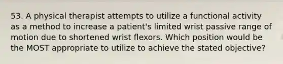 53. A physical therapist attempts to utilize a functional activity as a method to increase a patient's limited wrist passive range of motion due to shortened wrist flexors. Which position would be the MOST appropriate to utilize to achieve the stated objective?