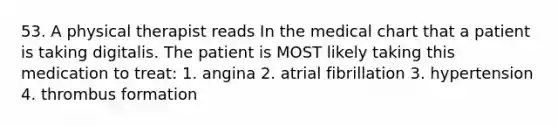 53. A physical therapist reads In the medical chart that a patient is taking digitalis. The patient is MOST likely taking this medication to treat: 1. angina 2. atrial fibrillation 3. hypertension 4. thrombus formation