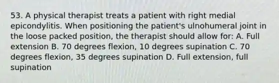 53. A physical therapist treats a patient with right medial epicondylitis. When positioning the patient's ulnohumeral joint in the loose packed position, the therapist should allow for: A. Full extension B. 70 degrees flexion, 10 degrees supination C. 70 degrees flexion, 35 degrees supination D. Full extension, full supination