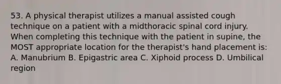 53. A physical therapist utilizes a manual assisted cough technique on a patient with a midthoracic spinal cord injury. When completing this technique with the patient in supine, the MOST appropriate location for the therapist's hand placement is: A. Manubrium B. Epigastric area C. Xiphoid process D. Umbilical region