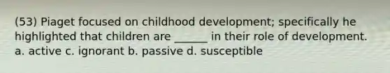 (53) Piaget focused on childhood development; specifically he highlighted that children are ______ in their role of development. a. active c. ignorant b. passive d. susceptible