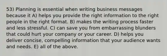 53) Planning is essential when writing business messages because it A) helps you provide the right information to the right people in the right format. B) makes the writing process faster and less stressful. C) can save you from embarrassing blunders that could hurt your company or your career. D) helps you deliver concise, compelling information that your audience wants and needs. E) all of the above.