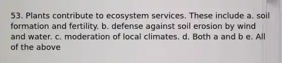 53. Plants contribute to ecosystem services. These include a. soil formation and fertility. b. defense against soil erosion by wind and water. c. moderation of local climates. d. Both a and b e. All of the above