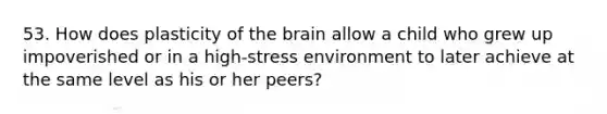 53. How does plasticity of the brain allow a child who grew up impoverished or in a high-stress environment to later achieve at the same level as his or her peers?