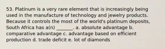 53. Platinum is a very rare element that is increasingly being used in the manufacture of technology and jewelry products. Because it controls the most of the world's platinum deposits, South Africa has a(n) _______. a. absolute advantage b. comparative advantage c. advantage based on efficient production d. trade deficit e. lot of diamonds