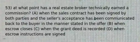 53) at what point has a real estate broker technically earned a commission? (A) when the sales contract has been signed by both parties and the seller's acceptance has been communicated back to the buyer in the manner stated in the offer (B) when escrow closes (C) when the grant deed is recorded (D) when escrow instructions are signed