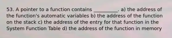 53. A pointer to a function contains __________. a) the address of the function's automatic variables b) the address of the function on the stack c) the address of the entry for that function in the System Function Table d) the address of the function in memory