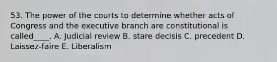 53. The power of the courts to determine whether acts of Congress and <a href='https://www.questionai.com/knowledge/kBllUhZHhd-the-executive-branch' class='anchor-knowledge'>the executive branch</a> are constitutional is called____. A. Judicial review B. stare decisis C. precedent D. Laissez-faire E. Liberalism