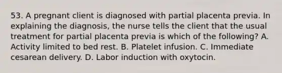 53. A pregnant client is diagnosed with partial placenta previa. In explaining the diagnosis, the nurse tells the client that the usual treatment for partial placenta previa is which of the following? A. Activity limited to bed rest. B. Platelet infusion. C. Immediate cesarean delivery. D. Labor induction with oxytocin.