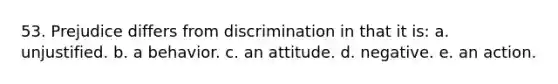 53. Prejudice differs from discrimination in that it is: a. unjustified. b. a behavior. c. an attitude. d. negative. e. an action.