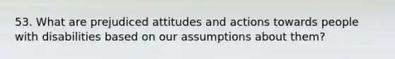 53. What are prejudiced attitudes and actions towards people with disabilities based on our assumptions about them?