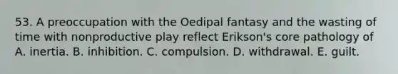 53. A preoccupation with the Oedipal fantasy and the wasting of time with nonproductive play reflect Erikson's core pathology of A. inertia. B. inhibition. C. compulsion. D. withdrawal. E. guilt.