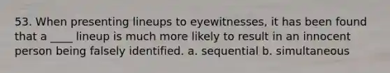 53. When presenting lineups to eyewitnesses, it has been found that a ____ lineup is much more likely to result in an innocent person being falsely identified. a. sequential b. simultaneous