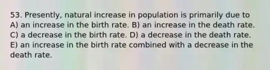 53. Presently, natural increase in population is primarily due to A) an increase in the birth rate. B) an increase in the death rate. C) a decrease in the birth rate. D) a decrease in the death rate. E) an increase in the birth rate combined with a decrease in the death rate.