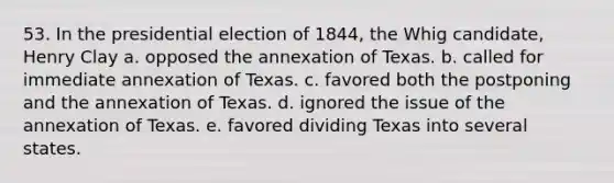 53. In the presidential election of 1844, the Whig candidate, Henry Clay a. opposed the annexation of Texas. b. called for immediate annexation of Texas. c. favored both the postponing and the annexation of Texas. d. ignored the issue of the annexation of Texas. e. favored dividing Texas into several states.