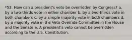 *53. How can a president's veto be overridden by Congress? a. by a two-thirds vote in either chamber b. by a two-thirds vote in both chambers c. by a simple majority vote in both chambers d. by a majority vote in the Veto Override Committee in the House and the Senate e. A president's veto cannot be overridden according to the U.S. Constitution.