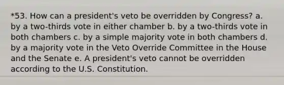 *53. How can a president's veto be overridden by Congress? a. by a two-thirds vote in either chamber b. by a two-thirds vote in both chambers c. by a simple majority vote in both chambers d. by a majority vote in the Veto Override Committee in the House and the Senate e. A president's veto cannot be overridden according to the U.S. Constitution.