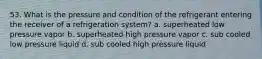 53. What is the pressure and condition of the refrigerant entering the receiver of a refrigeration system? a. superheated low pressure vapor b. superheated high pressure vapor c. sub cooled low pressure liquid d. sub cooled high pressure liquid