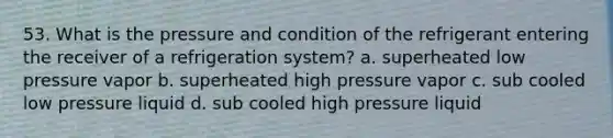 53. What is the pressure and condition of the refrigerant entering the receiver of a refrigeration system? a. superheated low pressure vapor b. superheated high pressure vapor c. sub cooled low pressure liquid d. sub cooled high pressure liquid