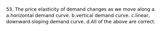 53. The price elasticity of demand changes as we move along a a.horizontal demand curve. b.vertical demand curve. c.linear, downward-sloping demand curve. d.All of the above are correct.