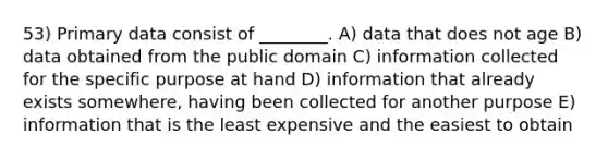 53) Primary data consist of ________. A) data that does not age B) data obtained from the public domain C) information collected for the specific purpose at hand D) information that already exists somewhere, having been collected for another purpose E) information that is the least expensive and the easiest to obtain