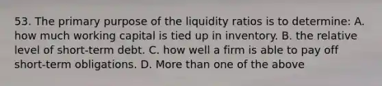 53. The primary purpose of the liquidity ratios is to determine: A. how much working capital is tied up in inventory. B. the relative level of short-term debt. C. how well a firm is able to pay off short-term obligations. D. More than one of the above