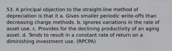 53. A principal objection to the straight-line method of depreciation is that it a. Gives smaller periodic write-offs than decreasing charge methods. b. Ignores variations in the rate of asset use. c. Provides for the declining productivity of an aging asset. d. Tends to result in a constant rate of return on a diminishing investment use. (RPCPA)